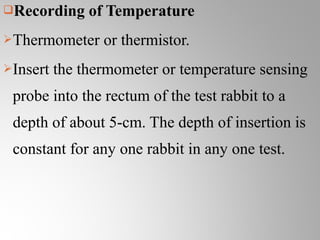 Recording     of Temperature
Thermometer     or thermistor.
Insert   the thermometer or temperature sensing
 probe into the rectum of the test rabbit to a
 depth of about 5-cm. The depth of insertion is
 constant for any one rabbit in any one test.
 