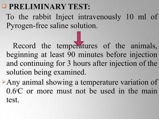  PRELIMINARY TEST:
 To the rabbit Inject intravenously 10 ml of
 Pyrogen-free saline solution.

   Record the temperatures of the animals,
 beginning at least 90 minutes before injection
 and continuing for 3 hours after injection of the
 solution being examined.
Any animal showing a temperature variation of
 0.6oC or more must not be used in the main
 test.
 