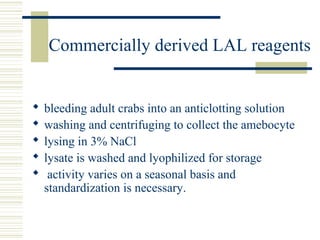 Commercially derived LAL reagents
 bleeding adult crabs into an anticlotting solution
 washing and centrifuging to collect the amebocyte
 lysing in 3% NaCl
 lysate is washed and lyophilized for storage
 activity varies on a seasonal basis and
standardization is necessary.
 