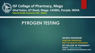 PYROGEN TESTING
SAURAV BHANDARI
ASSISTANT PROFESSOR
DEPT. OF QUALITY ASSURANCE
ISF COLLEGE OF PHARMACY
WEBSITE: - WWW.ISFCP.ORG
EMAIL: BHANDARISAURAV89@GMAIL.COM
ISF College of Pharmacy, Moga
Ghal Kalan, GT Road, Moga- 142001, Punjab, INDIA
Internal Quality Assurance Cell - (IQAC)
 