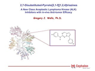2,7-Disubstituted-Pyrrolo[2,1-f][1,2,4]triazines
                  A New Class Anaplastic Lymphoma Kinase (ALK)
                     Inhibitors with in-vivo Anti-tumor Efficacy

                            Gregory J. Wells, Ph.D.




                                                      N
                                           R
                                                              N
                                                  N       N
                                                  H


                                                                  R'




Gregory J. Wells, Ph.D.
 