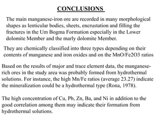 CONCLUSIONS
The main manganese-iron ore are recorded in many morphological
shapes as lenticular bodies, sheets, encrustation and filling the
fractures in the Um Bogma Formation especially in the Lower
dolomite Member and the marly dolomite Member.
They are chemically classified into three types depending on their
contents of manganese and iron oxides and on the MnO/Fe2O3 ratios
Based on the results of major and trace element data, the manganese-
rich ores in the study area was probably formed from hydrothermal
solutions. For instance, the high Mn/Fe ratios (average 23.27) indicate
the mineralization could be a hydrothermal type (Rona, 1978).
The high concentration of Cu, Pb, Zn, Ba, and Ni in addition to the
good correlation among them may indicate their formation from
hydrothermal solutions.
 