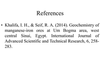 References
• Khalifa, I. H., & Seif, R. A. (2014). Geochemistry of
manganese-iron ores at Um Bogma area, west
central Sinai, Egypt. International Journal of
Advanced Scientific and Technical Research, 6, 258-
283.
 