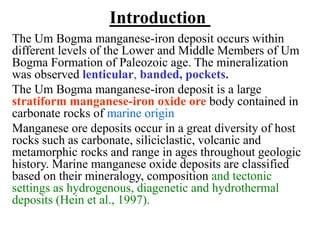 Introduction
The Um Bogma manganese-iron deposit occurs within
different levels of the Lower and Middle Members of Um
Bogma Formation of Paleozoic age. The mineralization
was observed lenticular, banded, pockets.
The Um Bogma manganese-iron deposit is a large
stratiform manganese-iron oxide ore body contained in
carbonate rocks of marine origin
Manganese ore deposits occur in a great diversity of host
rocks such as carbonate, siliciclastic, volcanic and
metamorphic rocks and range in ages throughout geologic
history. Marine manganese oxide deposits are classified
based on their mineralogy, composition and tectonic
settings as hydrogenous, diagenetic and hydrothermal
deposits (Hein et al., 1997).
 