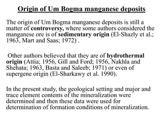 Origin of Um Bogma manganese deposits
The origin of Um Bogma manganese deposits is still a
matter of controversy, where some authors considered the
manganese ore is of sedimentary origin (El-Shazly et al.;
1963, Mart and Saas; 1972) .
Other authors believed that they are of hydrothermal
origin (Attia; 1956, Gill and Ford; 1956, Nakhla and
Shehata; 1963, Basta and Saleeb; 1971) or even of
supergene origin (El-Sharkawy et al. 1990).
In the present study, the geological setting and major and
trace element contents of the mineralization were
determined and then these data were used for
determination of formation conditions of mineralization.
 