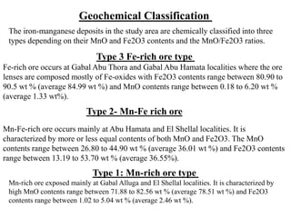 Mn-Fe-rich ore occurs mainly at Abu Hamata and El Shellal localities. It is
characterized by more or less equal contents of both MnO and Fe2O3. The MnO
contents range between 26.80 to 44.90 wt % (average 36.01 wt %) and Fe2O3 contents
range between 13.19 to 53.70 wt % (average 36.55%).
Type 3 Fe-rich ore type
Fe-rich ore occurs at Gabal Abu Thora and Gabal Abu Hamata localities where the ore
lenses are composed mostly of Fe-oxides with Fe2O3 contents range between 80.90 to
90.5 wt % (average 84.99 wt %) and MnO contents range between 0.18 to 6.20 wt %
(average 1.33 wt%).
Type 2- Mn-Fe rich ore
Type 1: Mn-rich ore type
Mn-rich ore exposed mainly at Gabal Alluga and El Shellal localities. It is characterized by
high MnO contents range between 71.88 to 82.56 wt % (average 78.51 wt %) and Fe2O3
contents range between 1.02 to 5.04 wt % (average 2.46 wt %).
Geochemical Classification
The iron-manganese deposits in the study area are chemically classified into three
types depending on their MnO and Fe2O3 contents and the MnO/Fe2O3 ratios.
 