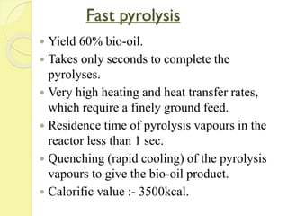 Fast pyrolysis
 Yield 60% bio-oil.
 Takes only seconds to complete the
pyrolyses.
 Very high heating and heat transfer rates,
which require a finely ground feed.
 Residence time of pyrolysis vapours in the
reactor less than 1 sec.
 Quenching (rapid cooling) of the pyrolysis
vapours to give the bio-oil product.
 Calorific value :- 3500kcal.
 