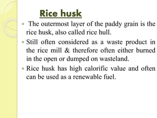 Rice husk
 The outermost layer of the paddy grain is the
rice husk, also called rice hull.
 Still often considered as a waste product in
the rice mill & therefore often either burned
in the open or dumped on wasteland.
 Rice husk has high calorific value and often
can be used as a renewable fuel.
 