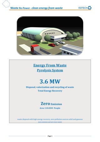 Waste Re-Power – clean energy from waste
Page 1
Energy From Waste
Pyrolysis System
3.6 MW
Disposal, valorization and recycling of waste
Total Energy Recovery
ZeroEmission
Area 11O.OOO People
waste disposal with high energy recovery, zero pollution sources solid and gaseous
(zero emission and zero toxic waste)
 