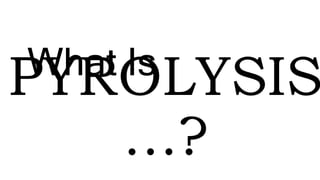 PYROLYSIS
…?
What Is
 