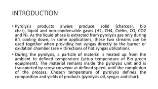 INTRODUCTION
• Pyrolysis products always produce solid (charcoal, bio
char), liquid and non-condensable gases (H2, CH4, CnHm, CO, CO2
and N). As the liquid phase is extracted from pyrolysis gas only during
it’s cooling down, in some applications, these two streams can be
used together when providing hot syngas directly to the burner or
oxidation chamber (see « Directions of hot syngas utilization).
• During the pyrolysis, a particle of material is heated up from the
ambient to defined temperature (setup temperature of Bio green
equipment). The material remains inside the pyrolysis unit and is
transported by screw conveyor at defined speed, until the completion
of the process. Chosen temperature of pyrolysis defines the
composition and yields of products (pyrolysis oil, syngas and char).
 