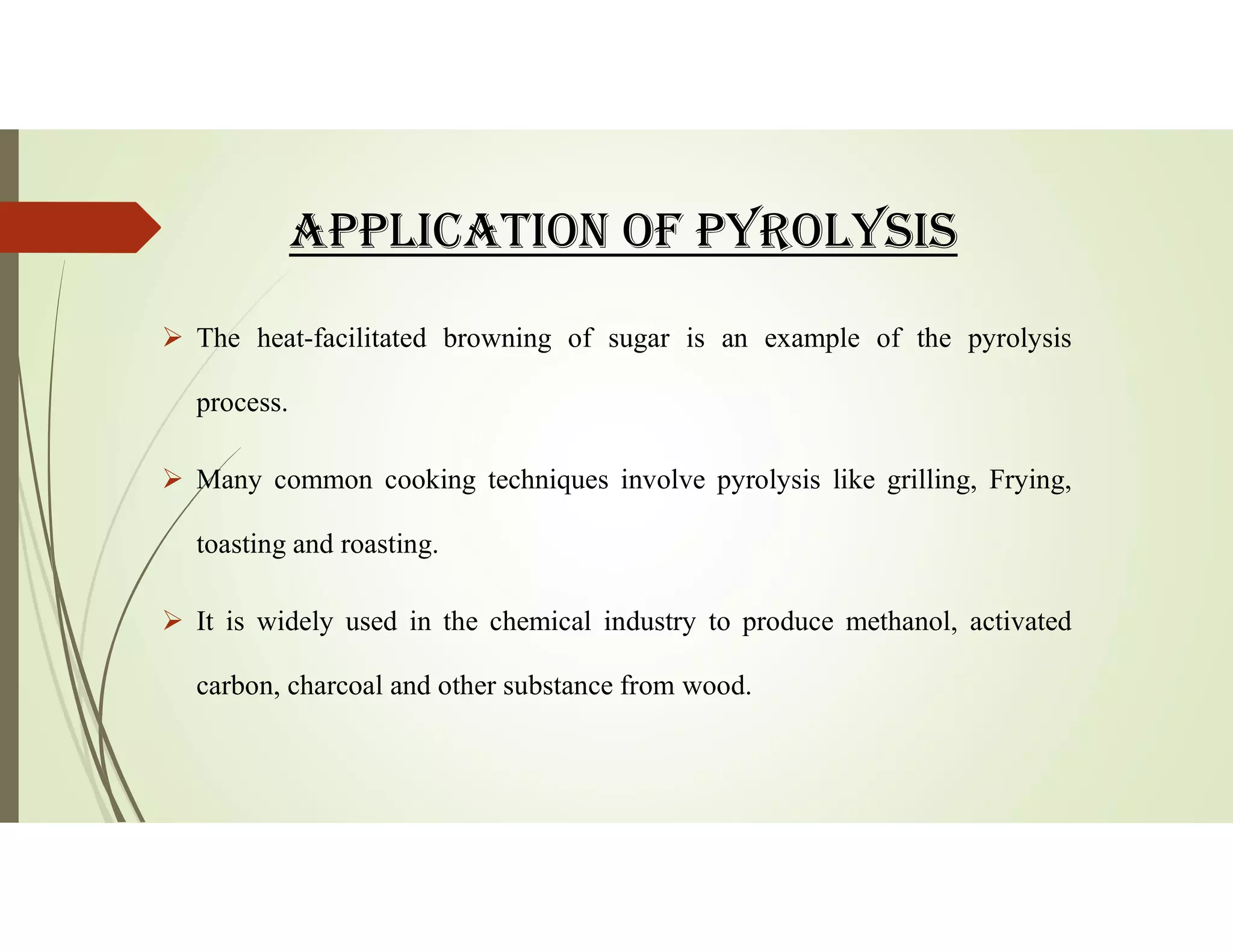 APPLICAtION Of PYROLYSIS
 The heat-facilitated browning of sugar is an example of the pyrolysis
process.
 Many common cooking techniques involve pyrolysis like grilling, Frying,
toasting and roasting.
 It is widely used in the chemical industry to produce methanol, activated
carbon, charcoal and other substance from wood.
 