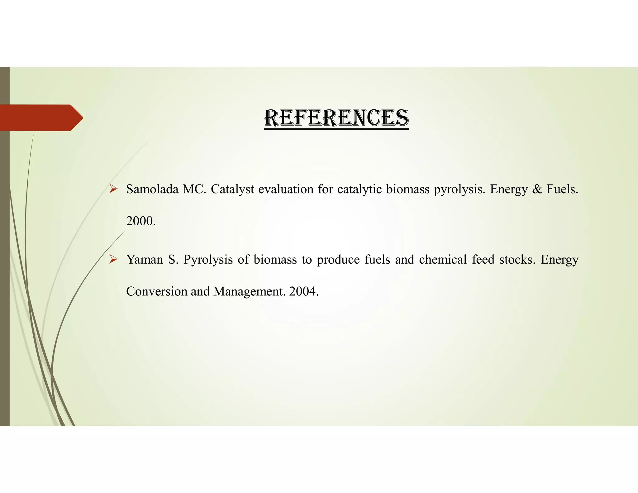 REfERENCES
 Samolada MC. Catalyst evaluation for catalytic biomass pyrolysis. Energy & Fuels.
2000.
 Yaman S. Pyrolysis of biomass to produce fuels and chemical feed stocks. Energy
Conversion and Management. 2004.
 