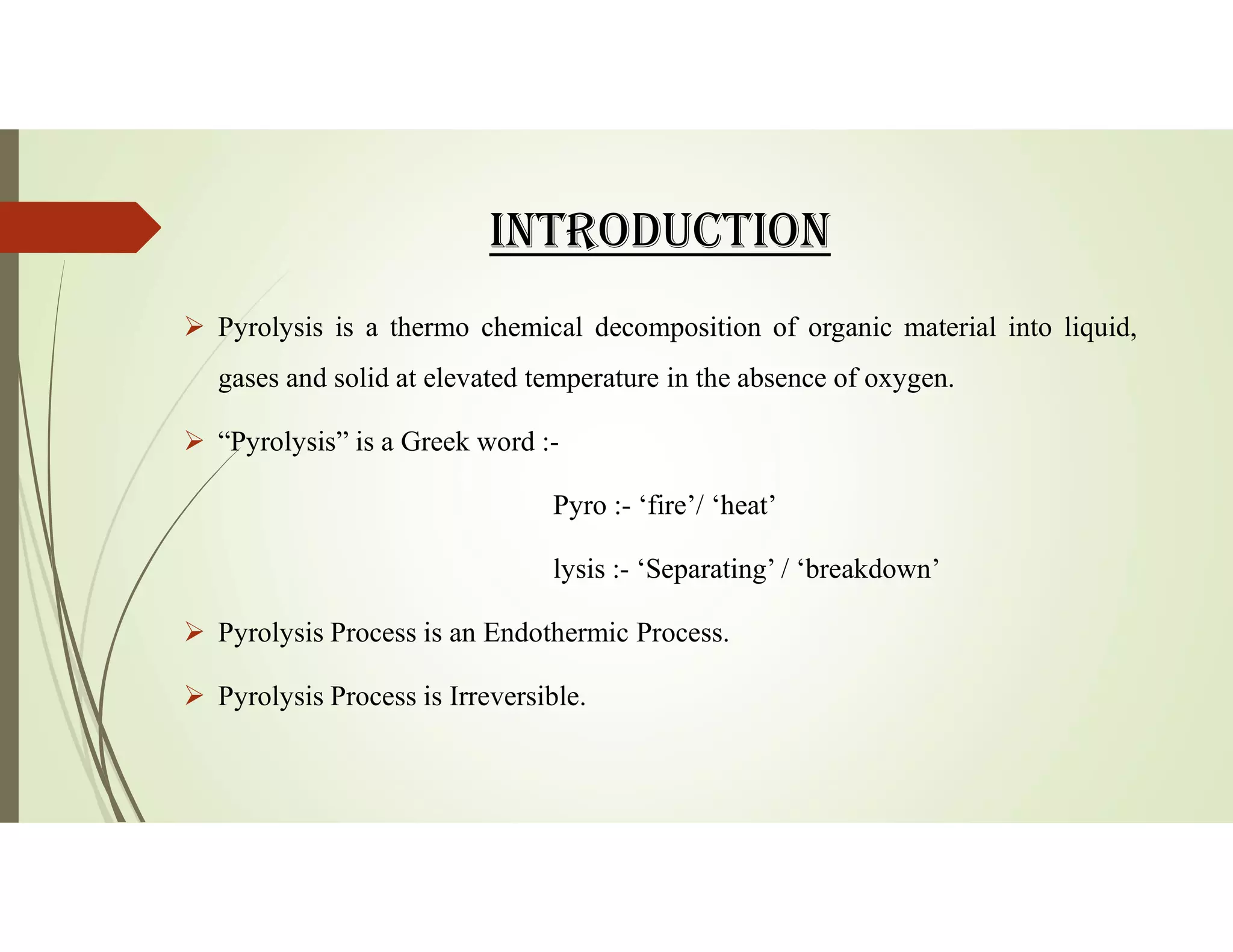 INtROdUCtION
 Pyrolysis is a thermo chemical decomposition of organic material into liquid,
gases and solid at elevated temperature in the absence of oxygen.
 “Pyrolysis” is a Greek word :-
Pyro :- ‘fire’/ ‘heat’
lysis :- ‘Separating’ / ‘breakdown’
 Pyrolysis Process is an Endothermic Process.
 Pyrolysis Process is Irreversible.
 