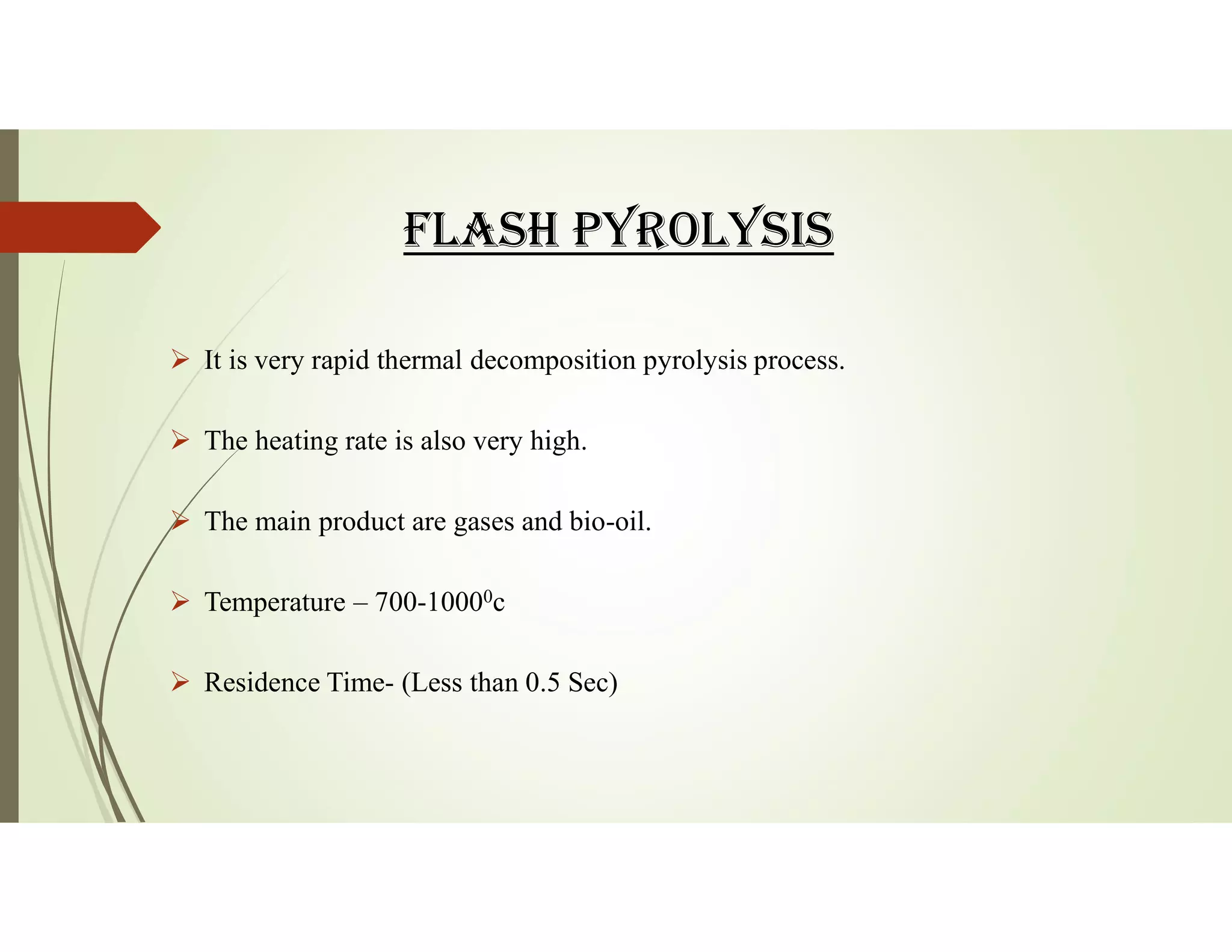 fLASH PYROLYSIS
 It is very rapid thermal decomposition pyrolysis process.
 The heating rate is also very high.
 The main product are gases and bio-oil.
 Temperature – 700-10000c
 Residence Time- (Less than 0.5 Sec)
 