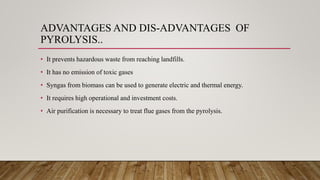 ADVANTAGES AND DIS-ADVANTAGES OF
PYROLYSIS..
• It prevents hazardous waste from reaching landfills.
• It has no emission of toxic gases
• Syngas from biomass can be used to generate electric and thermal energy.
• It requires high operational and investment costs.
• Air purification is necessary to treat flue gases from the pyrolysis.
 