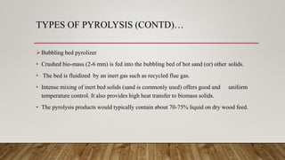 TYPES OF PYROLYSIS (CONTD)…
Bubbling bed pyrolizer
• Crushed bio-mass (2-6 mm) is fed into the bubbling bed of hot sand (or) other solids.
• The bed is fluidized by an inert gas such as recycled flue gas.
• Intense mixing of inert bed solids (sand is commonly used) offers good and uniform
temperature control. It also provides high heat transfer to biomass solids.
• The pyrolysis products would typically contain about 70-75% liquid on dry wood feed.
 