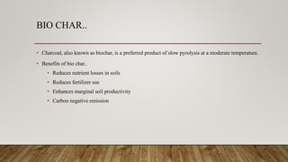 BIO CHAR..
• Charcoal, also known as biochar, is a preferred product of slow pyrolysis at a moderate temperature.
• Benefits of bio char..
• Reduces nutrient losses in soils
• Reduces fertilizer use
• Enhances marginal soil productivity
• Carbon negative emission
 