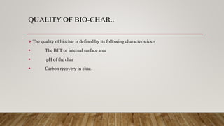QUALITY OF BIO-CHAR..
The quality of biochar is defined by its following characteristics:-
 The BET or internal surface area
 pH of the char
 Carbon recovery in char.
 