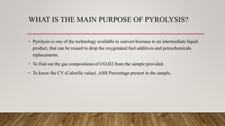 WHAT IS THE MAIN PURPOSE OF PYROLYSIS?
• Pyrolysis is one of the technology available to convert biomass to an intermediate liquid
product, that can be reused to drop the oxygenated fuel additives and petrochemicals
replacements.
• To find out the gas compositions of CO,H2 from the sample provided.
• To know the CV (Calorific value) ,ASH Percentage present in the sample.
 