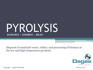 PYROLYSIS
    ECOLOGY – ENERGY – HEAT




   Disposal of municipal waste, rubber, and processing of biomass in
   the low and high temperature pyrolysis.




Copyright: Leszek Borkowski                                   January 2012
 