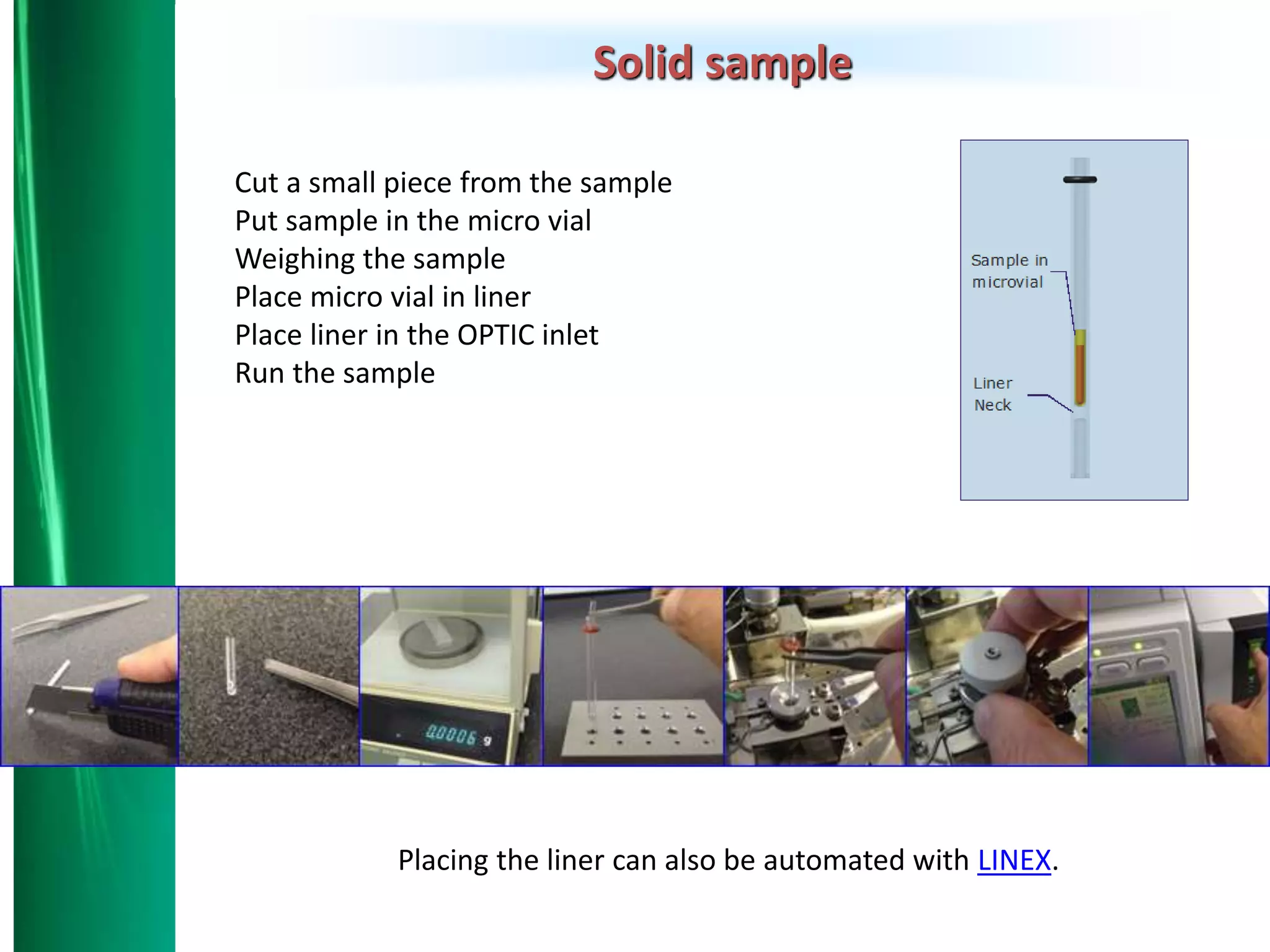 Cut a small piece from the sample
Put sample in the micro vial
Weighing the sample
Place micro vial in liner
Place liner in the OPTIC inlet
Run the sample
Solid sample
Placing the liner can also be automated with LINEX.
 