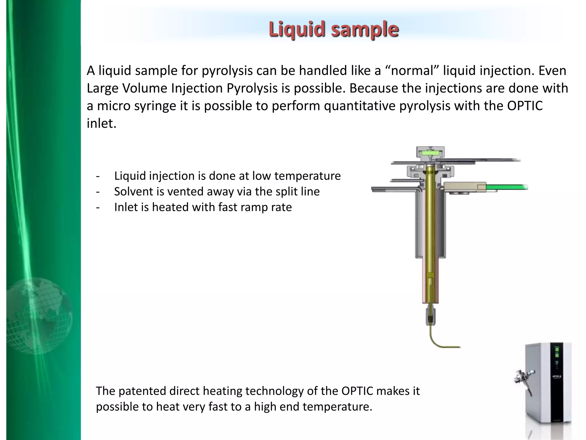 Liquid sample
A liquid sample for pyrolysis can be handled like a “normal” liquid injection. Even
Large Volume Injection Pyrolysis is possible. Because the injections are done with
a micro syringe it is possible to perform quantitative pyrolysis with the OPTIC
inlet.
The patented direct heating technology of the OPTIC makes it
possible to heat very fast to a high end temperature.
- Liquid injection is done at low temperature
- Solvent is vented away via the split line
- Inlet is heated with fast ramp rate
 