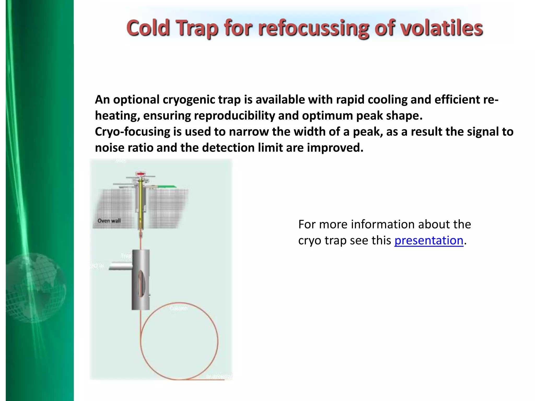 An optional cryogenic trap is available with rapid cooling and efficient re-
heating, ensuring reproducibility and optimum peak shape.
Cryo-focusing is used to narrow the width of a peak, as a result the signal to
noise ratio and the detection limit are improved.
Cold Trap for refocussing of volatiles
For more information about the
cryo trap see this presentation.
 