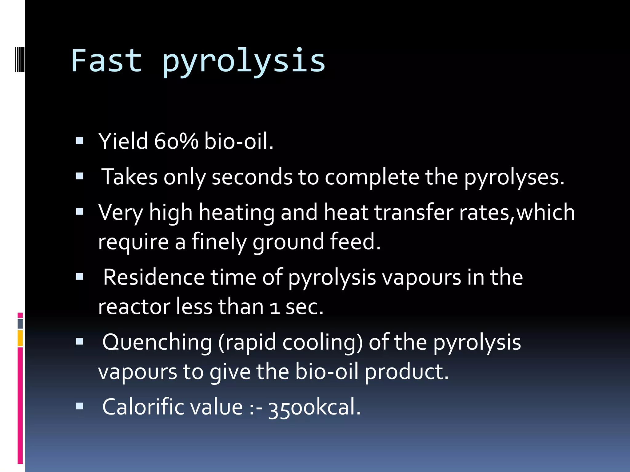 Fast pyrolysis
 Yield 60% bio-oil.
 Takes only seconds to complete the pyrolyses.
 Very high heating and heat transfer rates,which
require a finely ground feed.
 Residence time of pyrolysis vapours in the
reactor less than 1 sec.
 Quenching (rapid cooling) of the pyrolysis
vapours to give the bio-oil product.
 Calorific value :- 3500kcal.
 