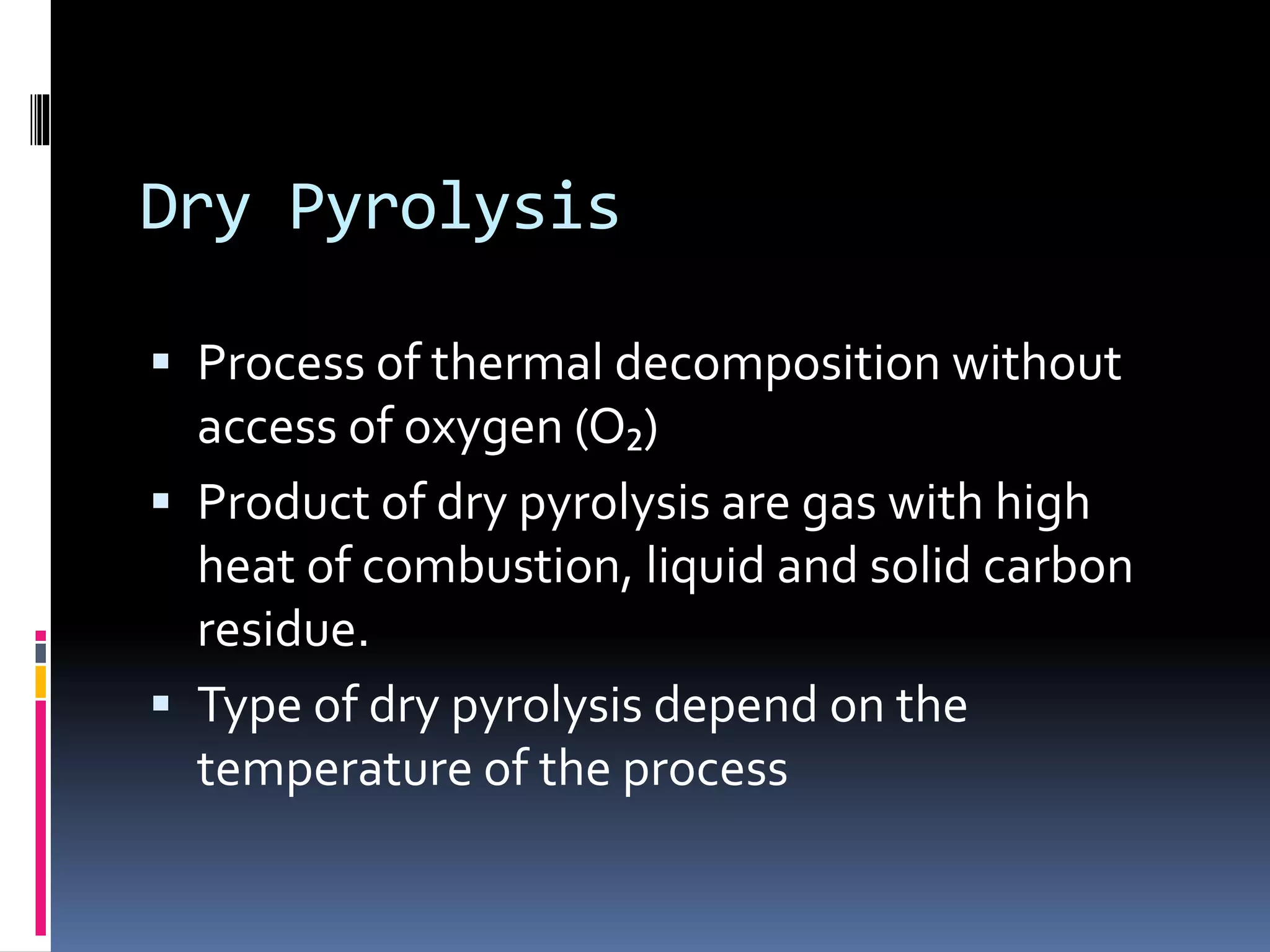 Dry Pyrolysis
 Process of thermal decomposition without
access of oxygen (O₂)
 Product of dry pyrolysis are gas with high
heat of combustion, liquid and solid carbon
residue.
 Type of dry pyrolysis depend on the
temperature of the process
 