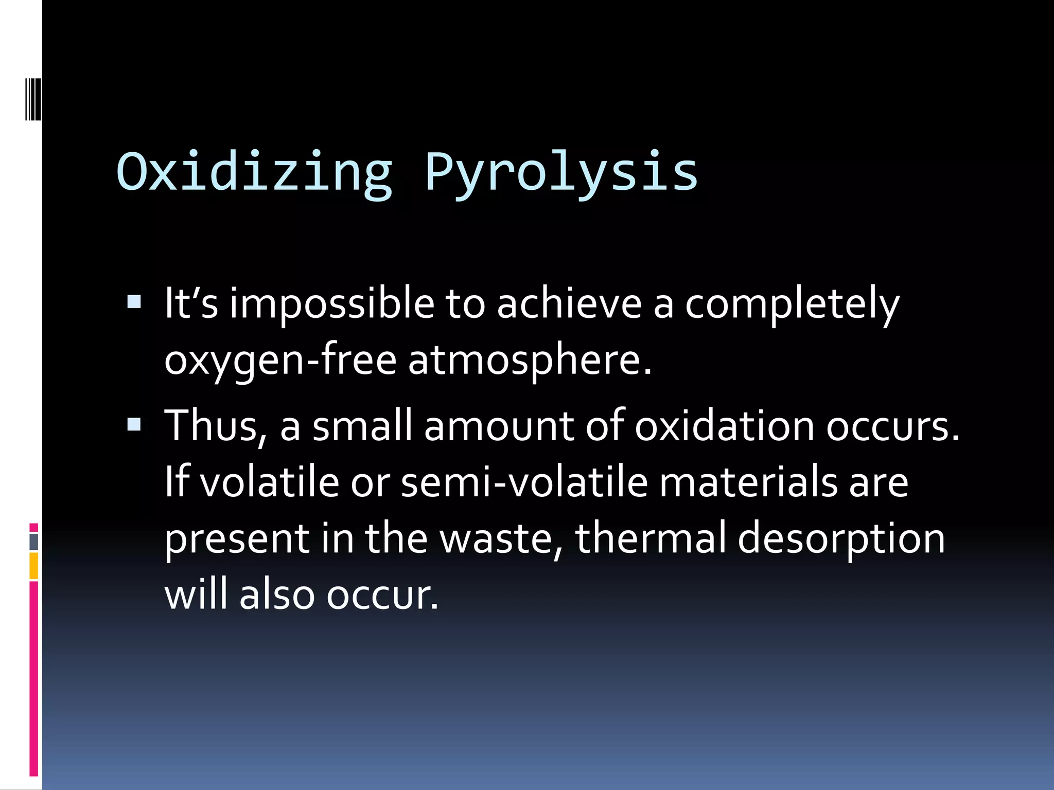 Oxidizing Pyrolysis
 It’s impossible to achieve a completely
oxygen-free atmosphere.
 Thus, a small amount of oxidation occurs.
If volatile or semi-volatile materials are
present in the waste, thermal desorption
will also occur.
 