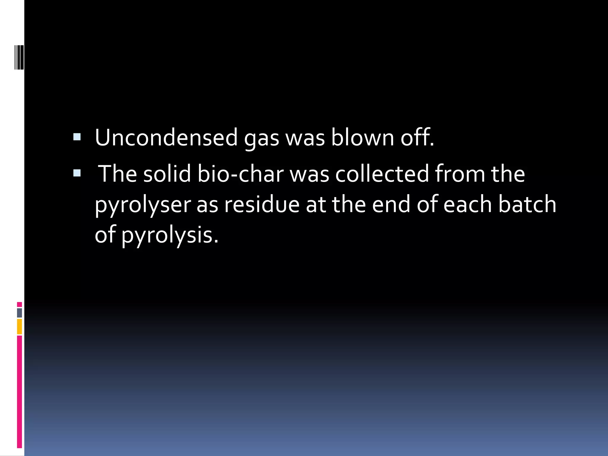  Uncondensed gas was blown off.
 The solid bio-char was collected from the
pyrolyser as residue at the end of each batch
of pyrolysis.
 