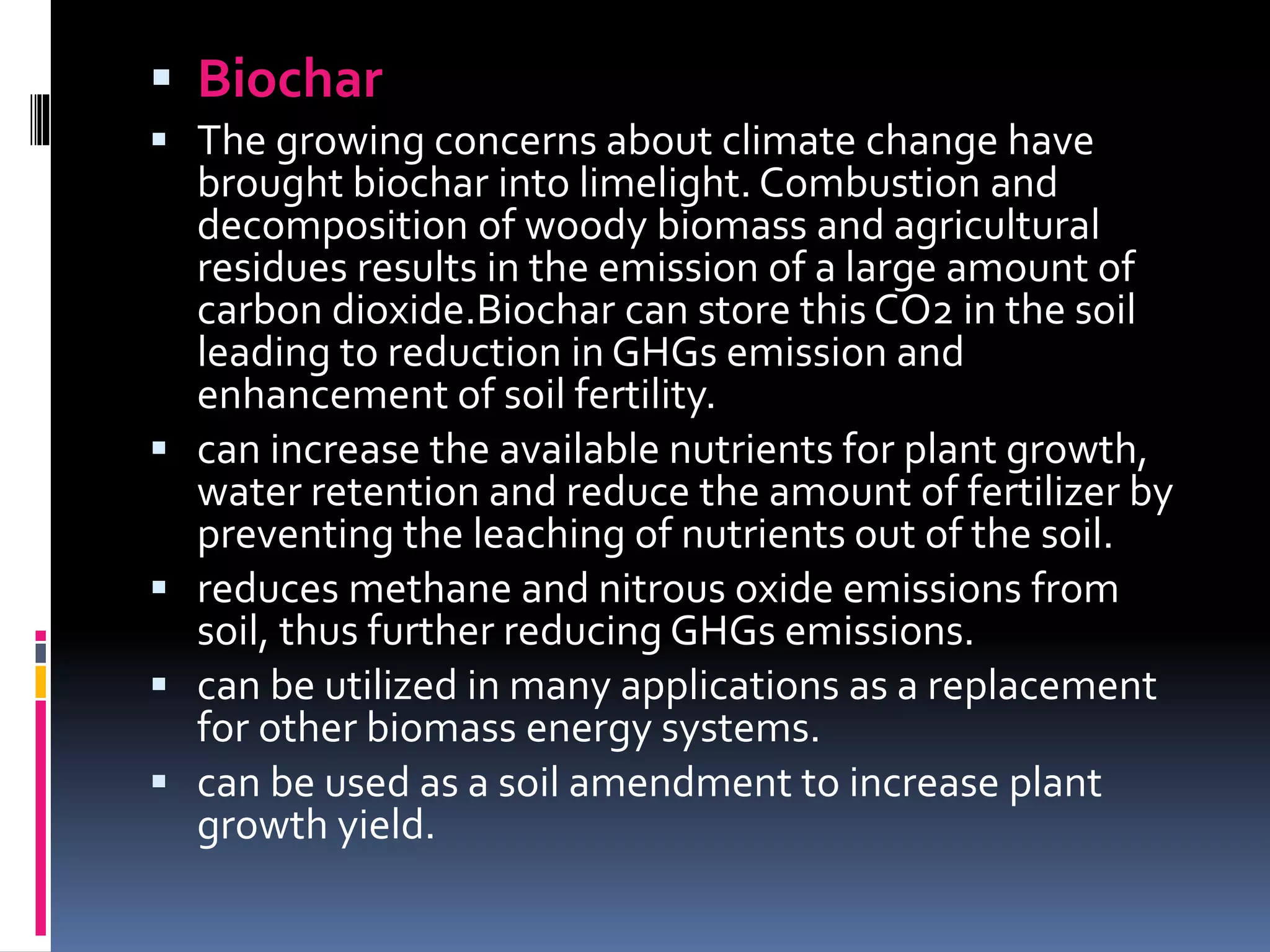  Biochar
 The growing concerns about climate change have
brought biochar into limelight. Combustion and
decomposition of woody biomass and agricultural
residues results in the emission of a large amount of
carbon dioxide.Biochar can store this CO2 in the soil
leading to reduction in GHGs emission and
enhancement of soil fertility.
 can increase the available nutrients for plant growth,
water retention and reduce the amount of fertilizer by
preventing the leaching of nutrients out of the soil.
 reduces methane and nitrous oxide emissions from
soil, thus further reducing GHGs emissions.
 can be utilized in many applications as a replacement
for other biomass energy systems.
 can be used as a soil amendment to increase plant
growth yield.
 