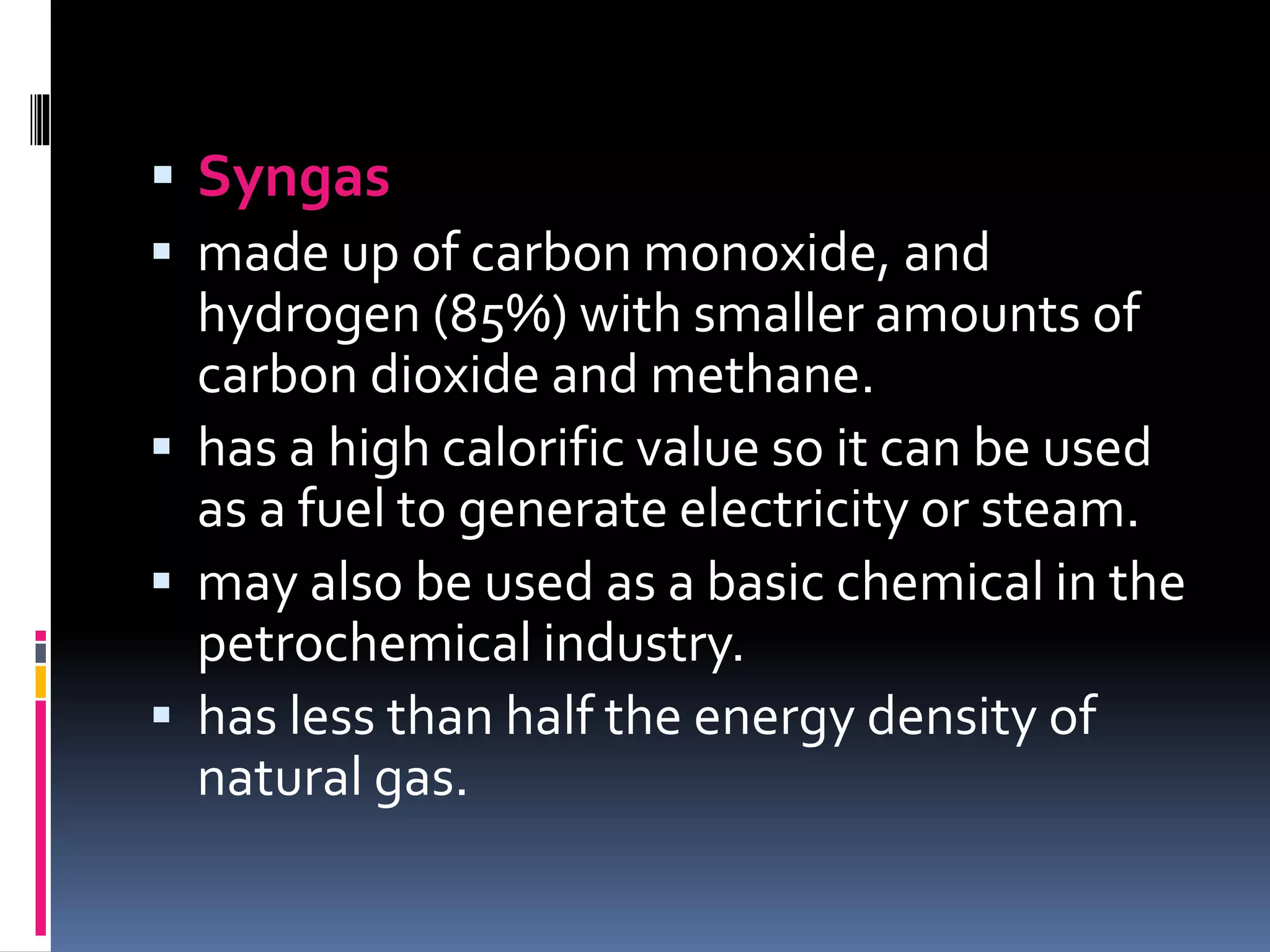 Syngas
 made up of carbon monoxide, and
hydrogen (85%) with smaller amounts of
carbon dioxide and methane.
 has a high calorific value so it can be used
as a fuel to generate electricity or steam.
 may also be used as a basic chemical in the
petrochemical industry.
 has less than half the energy density of
natural gas.
 