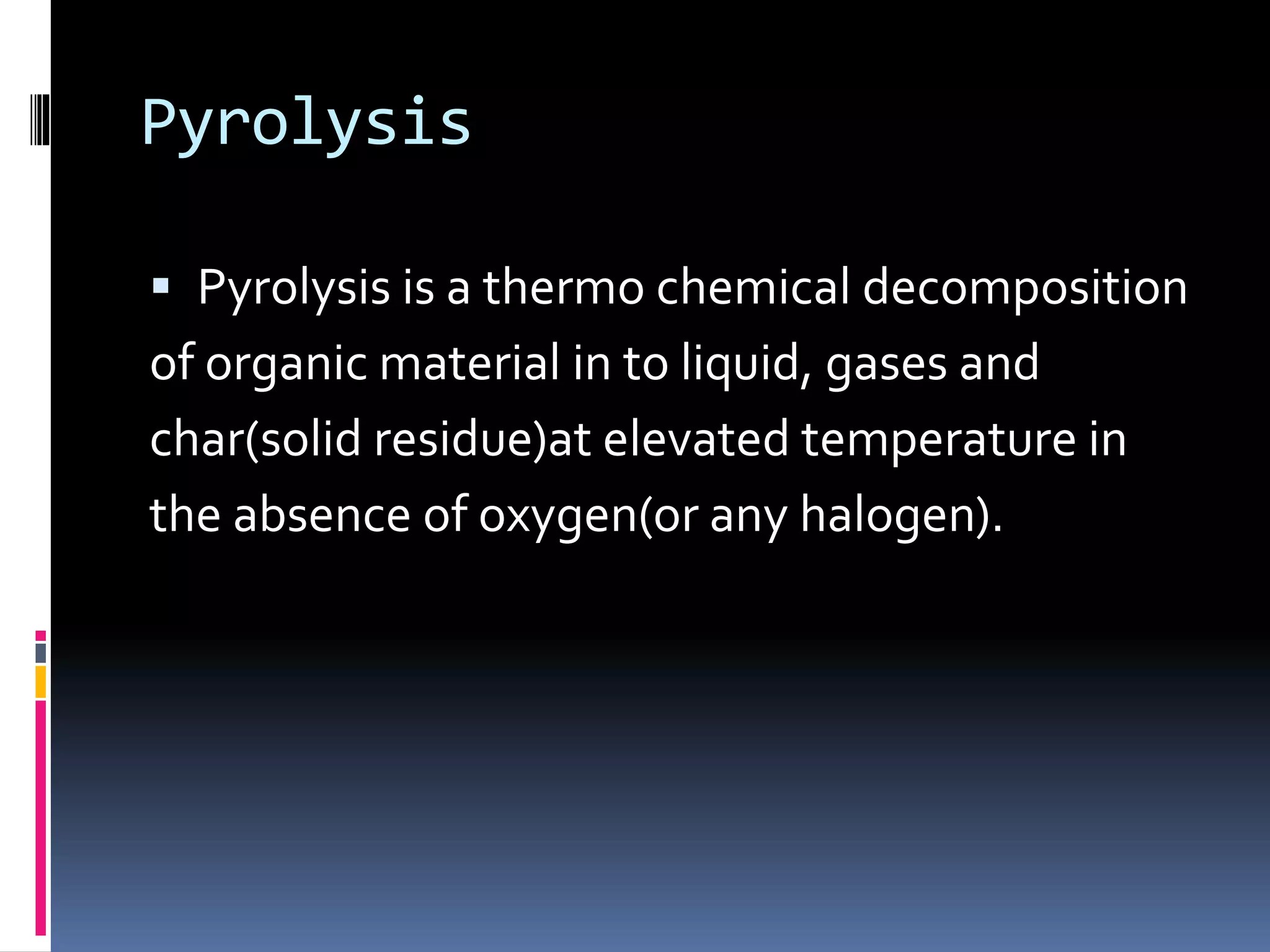 Pyrolysis
 Pyrolysis is a thermo chemical decomposition
of organic material in to liquid, gases and
char(solid residue)at elevated temperature in
the absence of oxygen(or any halogen).
 