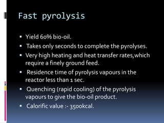 Fast pyrolysis
 Yield 60% bio-oil.
 Takes only seconds to complete the pyrolyses.
 Very high heating and heat transfer rates,which
require a finely ground feed.
 Residence time of pyrolysis vapours in the
reactor less than 1 sec.
 Quenching (rapid cooling) of the pyrolysis
vapours to give the bio-oil product.
 Calorific value :- 3500kcal.
 