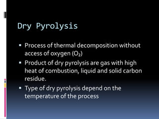 Dry Pyrolysis
 Process of thermal decomposition without
access of oxygen (O₂)
 Product of dry pyrolysis are gas with high
heat of combustion, liquid and solid carbon
residue.
 Type of dry pyrolysis depend on the
temperature of the process
 