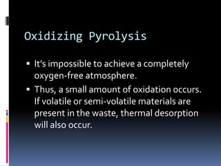 Oxidizing Pyrolysis
 It’s impossible to achieve a completely
oxygen-free atmosphere.
 Thus, a small amount of oxidation occurs.
If volatile or semi-volatile materials are
present in the waste, thermal desorption
will also occur.
 