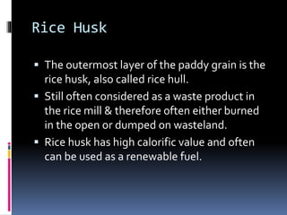 Rice Husk
 The outermost layer of the paddy grain is the
rice husk, also called rice hull.
 Still often considered as a waste product in
the rice mill & therefore often either burned
in the open or dumped on wasteland.
 Rice husk has high calorific value and often
can be used as a renewable fuel.
 
