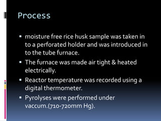 Process
 moisture free rice husk sample was taken in
to a perforated holder and was introduced in
to the tube furnace.
 The furnace was made air tight & heated
electrically.
 Reactor temperature was recorded using a
digital thermometer.
 Pyrolyses were performed under
vaccum.(710-720mm Hg).
 