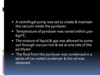 A centrifugal pump was set to create & maintain
the vaccum inside the pyrolyser.
 Temperature of pyrolyser was varied within 400-
650°C.
 The mixture of liquid & gas was allowed to come
out through vaccum line & set at one side of the
pyrolyser.
 The fluid from the pyrolyser was condensed in a
series of ice cooled condenser & bio-oil was
obtained.
 