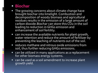  Biochar
 The growing concerns about climate change have
brought biochar into limelight. Combustion and
decomposition of woody biomass and agricultural
residues results in the emission of a large amount of
carbon dioxide.Biochar can store this CO2 in the soil
leading to reduction in GHGs emission and
enhancement of soil fertility.
 can increase the available nutrients for plant growth,
water retention and reduce the amount of fertilizer by
preventing the leaching of nutrients out of the soil.
 reduces methane and nitrous oxide emissions from
soil, thus further reducing GHGs emissions.
 can be utilized in many applications as a replacement
for other biomass energy systems.
 can be used as a soil amendment to increase plant
growth yield.
 