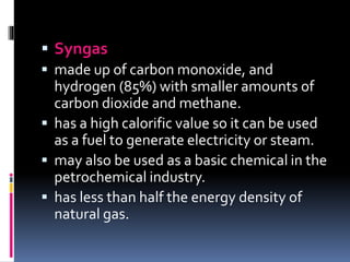  Syngas
 made up of carbon monoxide, and
hydrogen (85%) with smaller amounts of
carbon dioxide and methane.
 has a high calorific value so it can be used
as a fuel to generate electricity or steam.
 may also be used as a basic chemical in the
petrochemical industry.
 has less than half the energy density of
natural gas.
 