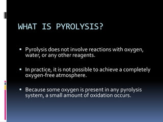 WHAT IS PYROLYSIS?
 Pyrolysis does not involve reactions with oxygen,
water, or any other reagents.
 In practice, it is not possible to achieve a completely
oxygen-free atmosphere.
 Because some oxygen is present in any pyrolysis
system, a small amount of oxidation occurs.
 