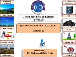 RENEWABLE ENERGY RESOURCES
Lecture # 20
Presented by:
Dr. Bilal Ahmad Zafar Amin
Thermochemical conversion-
pyrolysis
Solar Energy
Wind Energy
Biomass Energy
Thermal Energy
Renewable
Resources
Oil
Coal
Natural Gas
Nuclear
Non-Renewable
Resources
 