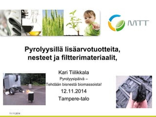 Kari Tiilikkala 
Pyrolyysipäivä – 
Tehdään bisnestä biomassoista! 
12.11.2014 
Tampere-talo 
Pyrolyysillä lisäarvotuotteita, nesteet ja filtterimateriaalit, 
11.11.2014  