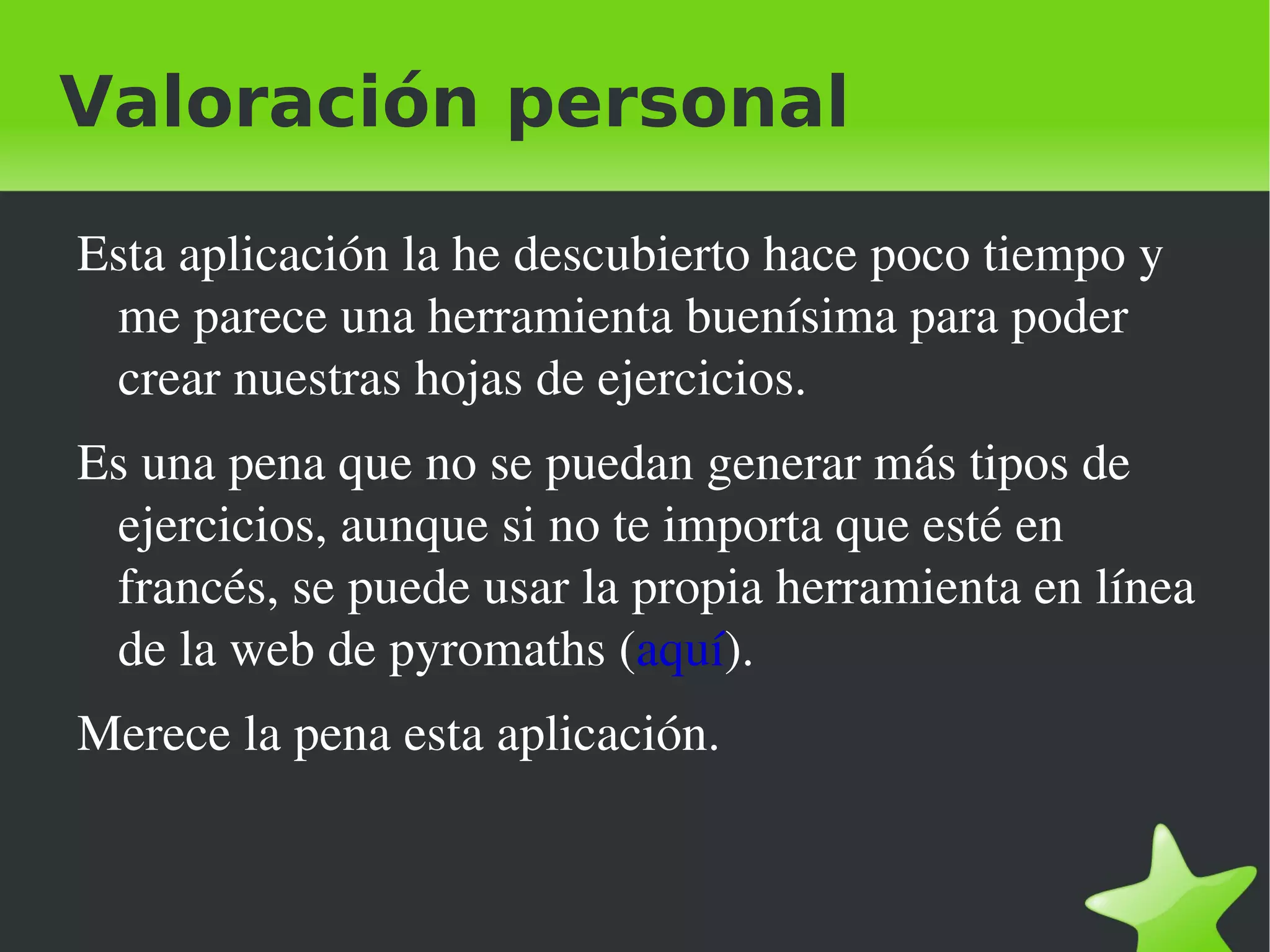 Valoración personal

    Esta aplicación la he descubierto hace poco tiempo y 
     me parece una herramienta buenísima para poder 
     crear nuestras hojas de ejercicios.
    Es una pena que no se puedan generar más tipos de 
     ejercicios, aunque si no te importa que esté en 
     francés, se puede usar la propia herramienta en línea 
     de la web de pyromaths (aquí).
    Merece la pena esta aplicación.


                                
 