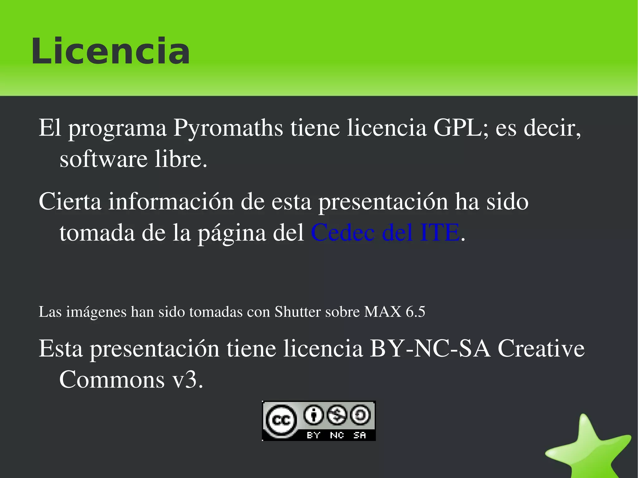 Licencia

    El programa Pyromaths tiene licencia GPL; es decir, 
      software libre.
    Cierta información de esta presentación ha sido 
     tomada de la página del Cedec del ITE.

    Las imágenes han sido tomadas con Shutter sobre MAX 6.5

    Esta presentación tiene licencia BY­NC­SA Creative 
     Commons v3.


                                            
 
