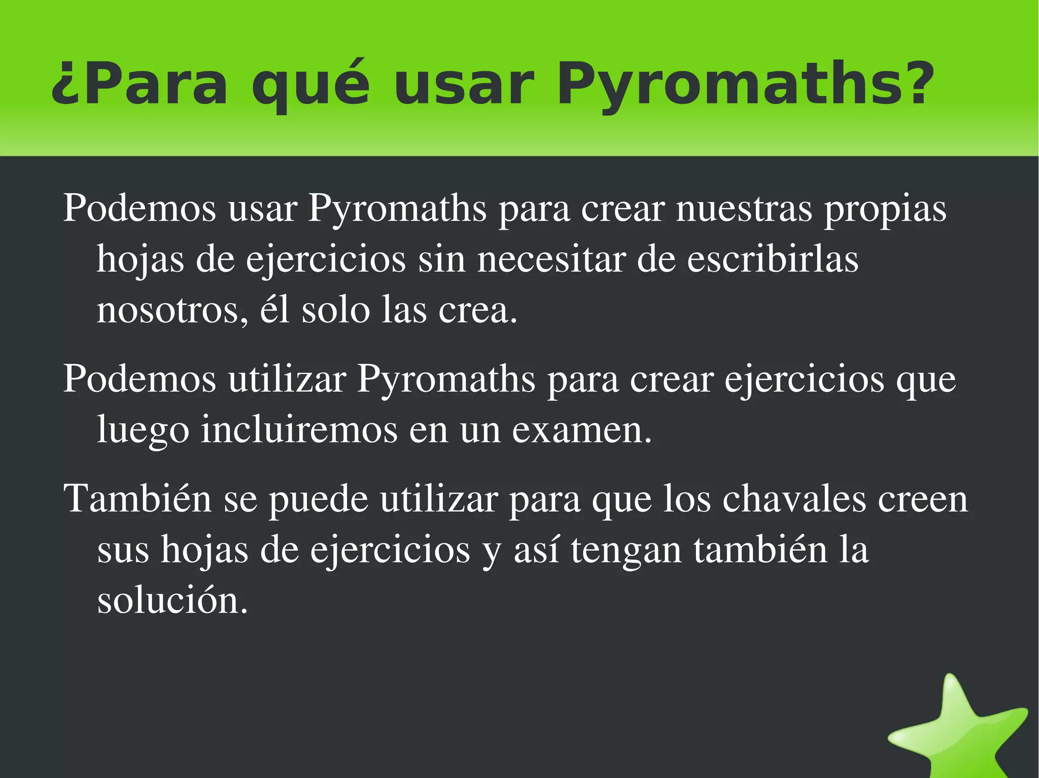 ¿Para qué usar Pyromaths?

    Podemos usar Pyromaths para crear nuestras propias 
     hojas de ejercicios sin necesitar de escribirlas 
     nosotros, él solo las crea.
    Podemos utilizar Pyromaths para crear ejercicios que 
     luego incluiremos en un examen.
    También se puede utilizar para que los chavales creen 
     sus hojas de ejercicios y así tengan también la 
     solución.


                               
 
