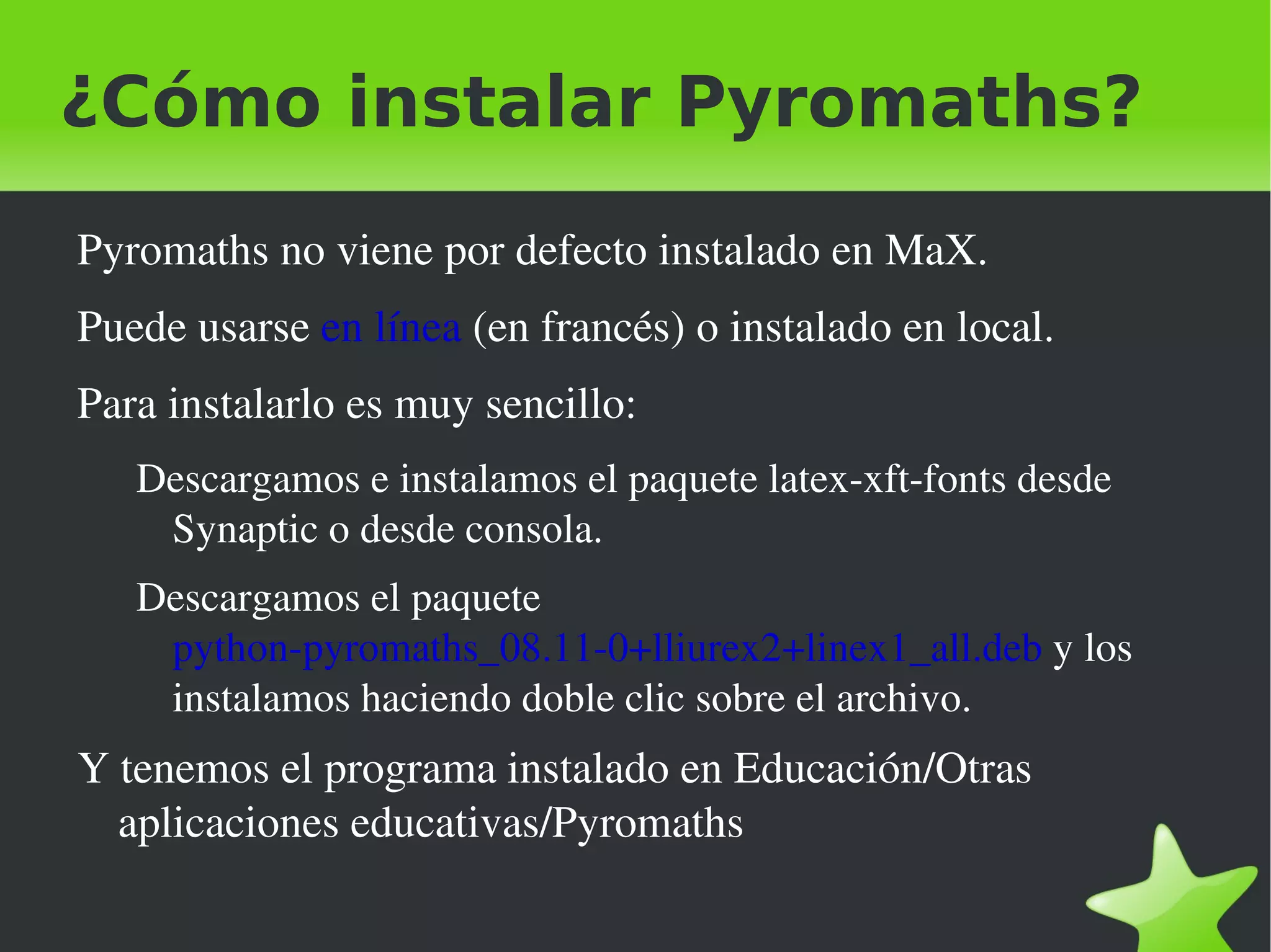 ¿Cómo instalar Pyromaths?
    Pyromaths no viene por defecto instalado en MaX.
    Puede usarse en línea (en francés) o instalado en local.
    Para instalarlo es muy sencillo:
       Descargamos e instalamos el paquete latex­xft­fonts desde 
        Synaptic o desde consola.
       Descargamos el paquete 
        python­pyromaths_08.11­0+lliurex2+linex1_all.deb y los 
        instalamos haciendo doble clic sobre el archivo.
    Y tenemos el programa instalado en Educación/Otras 
      aplicaciones educativas/Pyromaths

                                     
 